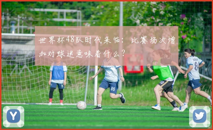 世界杯48队时代来临：比赛场次增加对球迷意味着什么？