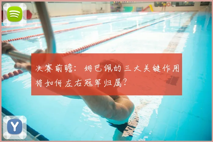 决赛前瞻：姆巴佩的三大关键作用将如何左右冠军归属？