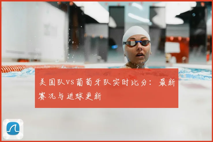 美国队vs葡萄牙队实时比分:最新赛况与进球更新