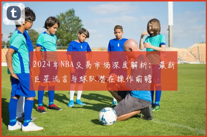 2024年NBA交易市场深度解析：最新巨星流言与球队潜在操作前瞻