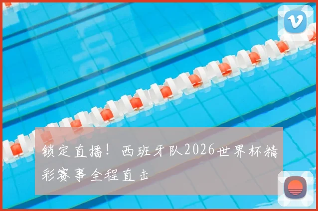 锁定直播！西班牙队2026世界杯精彩赛事全程直击