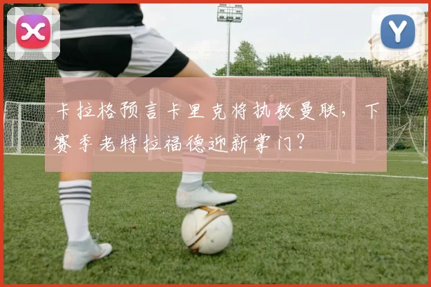 卡拉格预言卡里克将执教曼联，下赛季老特拉福德迎新掌门？