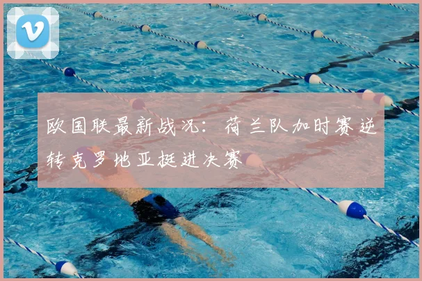 欧国联最新战况:荷兰队加时赛逆转克罗地亚挺进决赛
