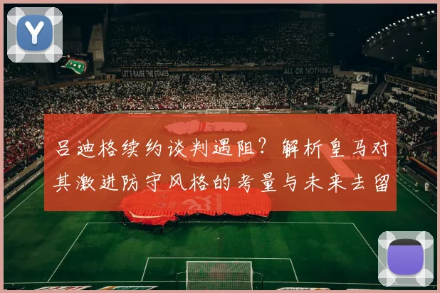 吕迪格续约谈判遇阻？解析皇马对其激进防守风格的考量与未来去留