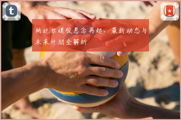 纳达尔退役悬念再起，最新动态与未来计划全解析