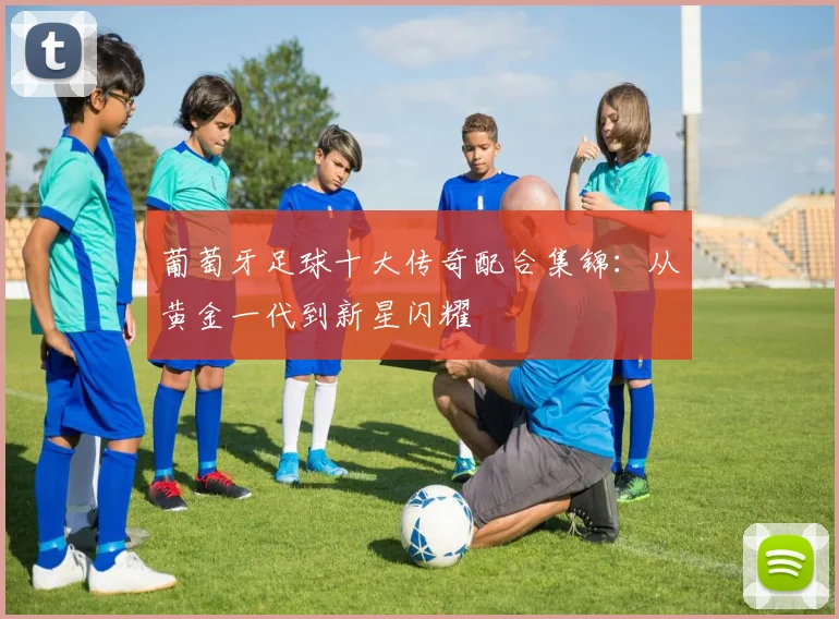 葡萄牙足球十大传奇配合集锦:从黄金一代到新星闪耀