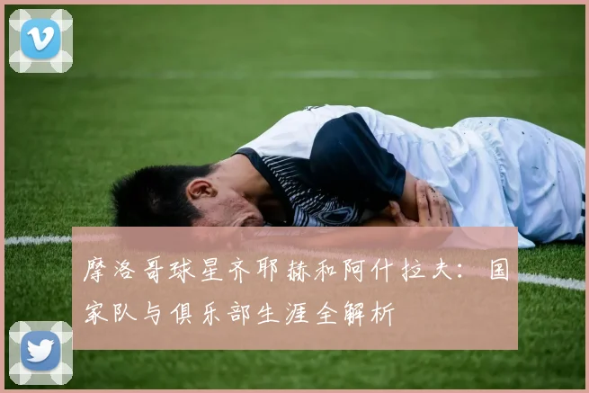 摩洛哥球星齐耶赫和阿什拉夫:国家队与俱乐部生涯全解析