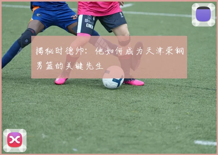 揭秘时德帅:他如何成为天津荣钢男篮的关键先生