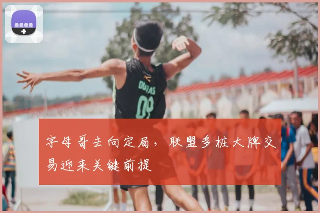 字母哥去向定局,联盟多桩大牌交易迎来关键前提
