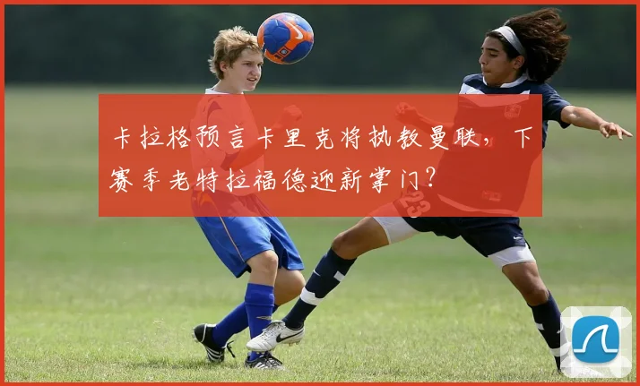 卡拉格预言卡里克将执教曼联，下赛季老特拉福德迎新掌门？
