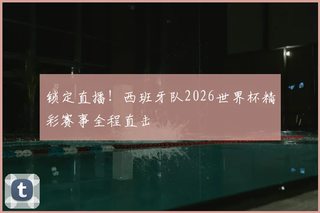 锁定直播！西班牙队2026世界杯精彩赛事全程直击
