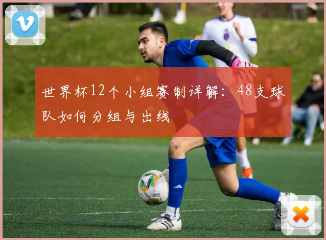 世界杯12个小组赛制详解:48支球队如何分组与出线