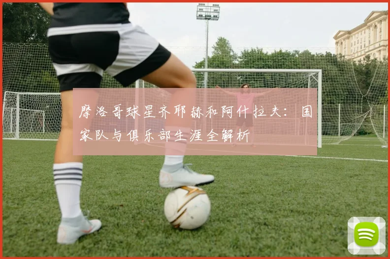 摩洛哥球星齐耶赫和阿什拉夫:国家队与俱乐部生涯全解析
