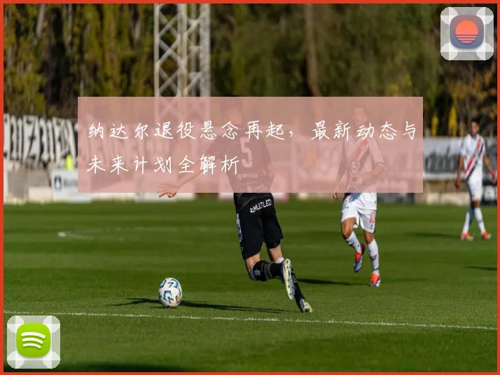 纳达尔退役悬念再起，最新动态与未来计划全解析