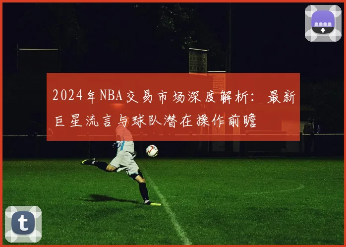 2024年NBA交易市场深度解析:最新巨星流言与球队潜在操作前瞻