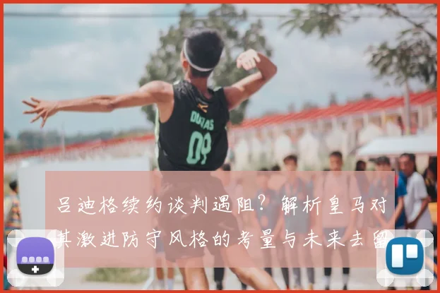 吕迪格续约谈判遇阻?解析皇马对其激进防守风格的考量与未来去留